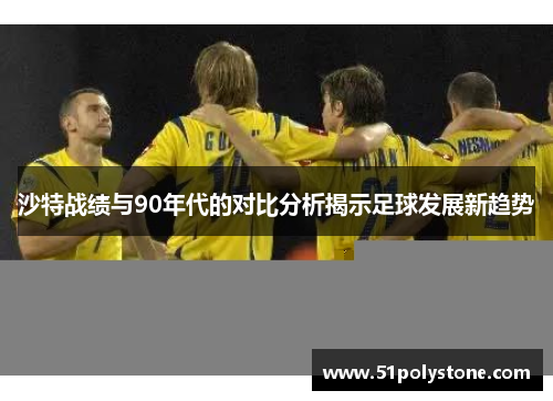 沙特战绩与90年代的对比分析揭示足球发展新趋势